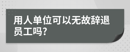 用人单位可以无故辞退员工吗?