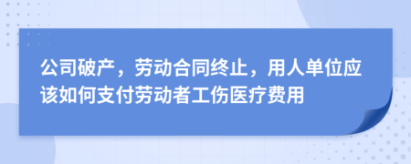 公司破产，劳动合同终止，用人单位应该如何支付劳动者工伤医疗费用