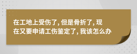 在工地上受伤了, 但是骨折了, 现在又要申请工伤鉴定了, 我该怎么办