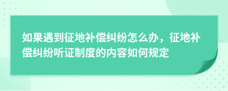 如果遇到征地补偿纠纷怎么办，征地补偿纠纷听证制度的内容如何规定