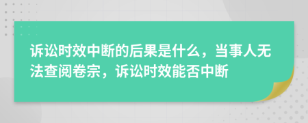 诉讼时效中断的后果是什么，当事人无法查阅卷宗，诉讼时效能否中断