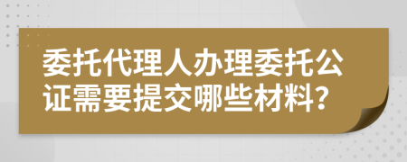 委托代理人办理委托公证需要提交哪些材料？
