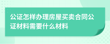 公证怎样办理房屋买卖合同公证材料需要什么材料