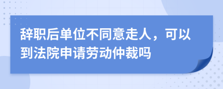 辞职后单位不同意走人，可以到法院申请劳动仲裁吗