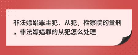 非法嫖娼罪主犯、从犯，检察院的量刑，非法嫖娼罪的从犯怎么处理