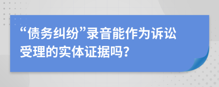 “债务纠纷”录音能作为诉讼受理的实体证据吗？