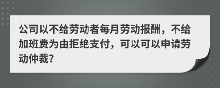 公司以不给劳动者每月劳动报酬，不给加班费为由拒绝支付，可以可以申请劳动仲裁？