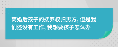 离婚后孩子的抚养权归男方, 但是我们还没有工作, 我想要孩子怎么办