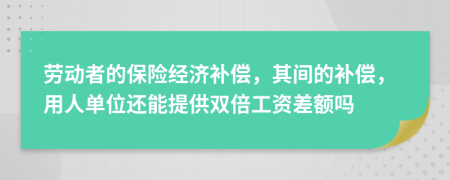 劳动者的保险经济补偿，其间的补偿，用人单位还能提供双倍工资差额吗
