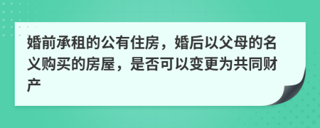 婚前承租的公有住房，婚后以父母的名义购买的房屋，是否可以变更为共同财产