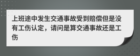 上班途中发生交通事故受到赔偿但是没有工伤认定，请问是算交通事故还是工伤