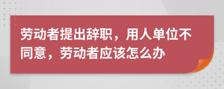 劳动者提出辞职，用人单位不同意，劳动者应该怎么办