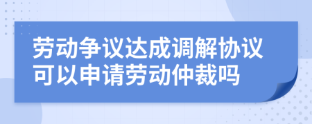 劳动争议达成调解协议可以申请劳动仲裁吗