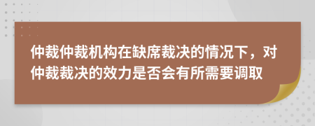 仲裁仲裁机构在缺席裁决的情况下，对仲裁裁决的效力是否会有所需要调取