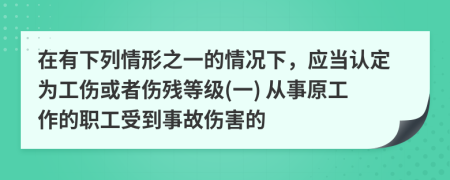 在有下列情形之一的情况下，应当认定为工伤或者伤残等级(一) 从事原工作的职工受到事故伤害的