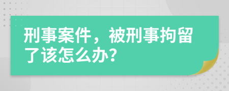 刑事案件，被刑事拘留了该怎么办？