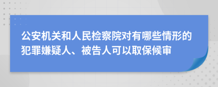 公安机关和人民检察院对有哪些情形的犯罪嫌疑人、被告人可以取保候审