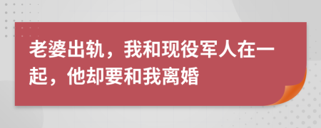 老婆出轨，我和现役军人在一起，他却要和我离婚