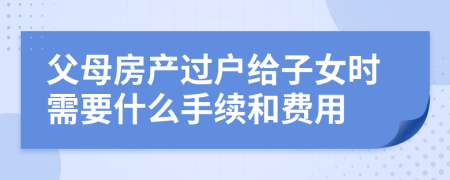 父母房产过户给子女时需要什么手续和费用