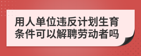 用人单位违反计划生育条件可以解聘劳动者吗