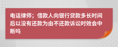 电话律师；借款人向银行贷款多长时间后以没有还款为由不还款诉讼时效会中断吗