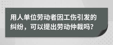 用人单位劳动者因工伤引发的纠纷，可以提出劳动仲裁吗？