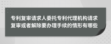 专利复审请求人委托专利代理机构请求复审或者解除要办理手续的情形有哪些