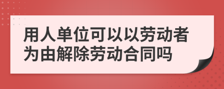 用人单位可以以劳动者为由解除劳动合同吗