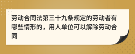  劳动合同法第三十九条规定的劳动者有哪些情形的，用人单位可以解除劳动合同