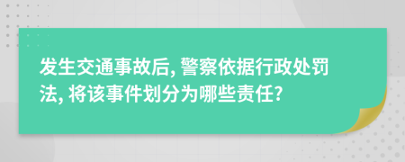 发生交通事故后, 警察依据行政处罚法, 将该事件划分为哪些责任?