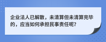 企业法人已解散，未清算但未清算完毕的，应当如何承担民事责任呢？