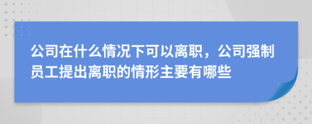 公司在什么情况下可以离职，公司强制员工提出离职的情形主要有哪些