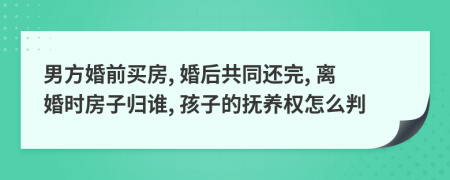 男方婚前买房, 婚后共同还完, 离婚时房子归谁, 孩子的抚养权怎么判