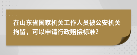 在山东省国家机关工作人员被公安机关拘留，可以申请行政赔偿标准？