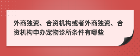 外商独资、合资机构或者外商独资、合资机构申办宠物诊所条件有哪些