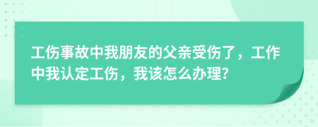 工伤事故中我朋友的父亲受伤了，工作中我认定工伤，我该怎么办理？