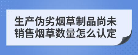 生产伪劣烟草制品尚未销售烟草数量怎么认定