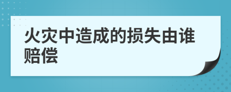 火灾中造成的损失由谁赔偿