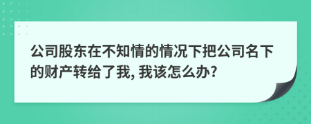 公司股东在不知情的情况下把公司名下的财产转给了我, 我该怎么办?