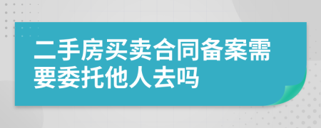 二手房买卖合同备案需要委托他人去吗