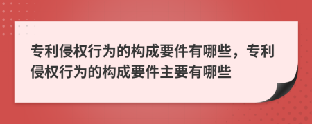 专利侵权行为的构成要件有哪些，专利侵权行为的构成要件主要有哪些