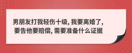 男朋友打我轻伤十级, 我要离婚了, 要告他要赔偿, 需要准备什么证据