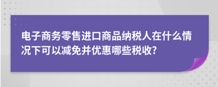 电子商务零售进口商品纳税人在什么情况下可以减免并优惠哪些税收?