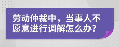 劳动仲裁中，当事人不愿意进行调解怎么办？