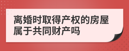 离婚时取得产权的房屋属于共同财产吗