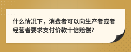 什么情况下，消费者可以向生产者或者经营者要求支付价款十倍赔偿?