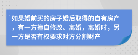 如果婚前买的房子婚后取得的自有房产，有一方擅自修改、离婚，离婚时，另一方是否有权要求对方分割财产