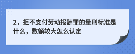 2，拒不支付劳动报酬罪的量刑标准是什么，数额较大怎么认定