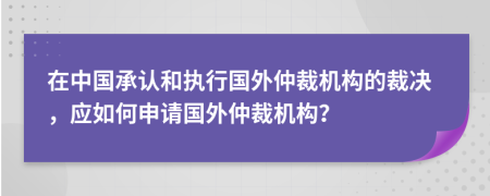 在中国承认和执行国外仲裁机构的裁决，应如何申请国外仲裁机构？