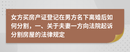 女方买房产证登记在男方名下离婚后如何分割，一、关于夫妻一方向法院起诉分割房屋的法律规定